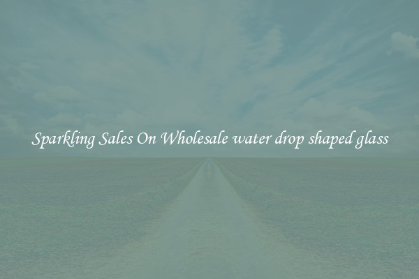 Sparkling Sales On Wholesale water drop shaped glass