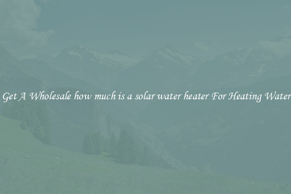 Get A Wholesale how much is a solar water heater For Heating Water