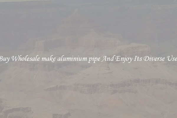 Buy Wholesale make aluminium pipe And Enjoy Its Diverse Uses