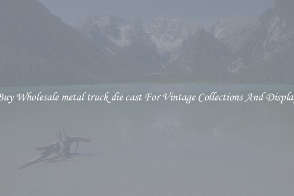 Buy Wholesale metal truck die cast For Vintage Collections And Display