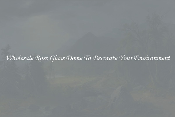 Wholesale Rose Glass Dome To Decorate Your Environment
