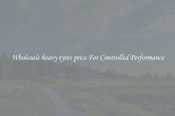 Wholesale heavy tyres price For Controlled Performance
