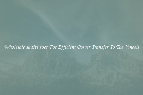 Wholesale shafts foot For Efficient Power Transfer To The Wheels