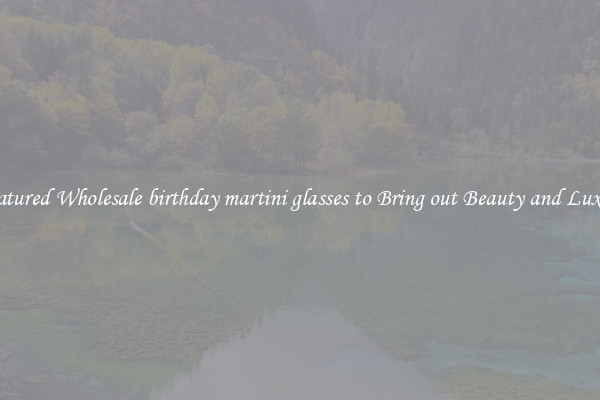 Featured Wholesale birthday martini glasses to Bring out Beauty and Luxury